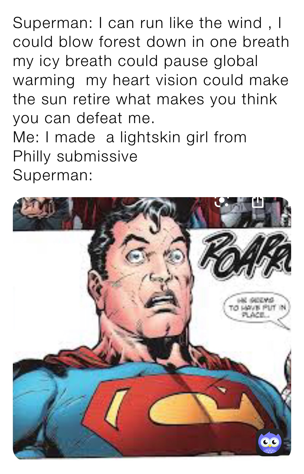Superman: I can run like the wind , I could blow forest down in one breath my icy breath could pause global warming  my heart vision could make the sun retire what makes you think you can defeat me.                                        Me: I made  a lightskin girl from Philly submissive                               Superman: