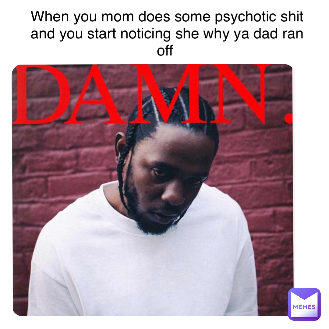 When you mom does some psychotic shit and you start noticing she why ya dad ran off