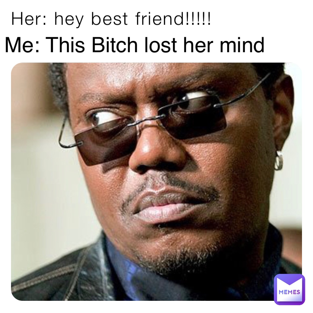 Her: hey best friend!!!!! Me: This Bitch lost her mind