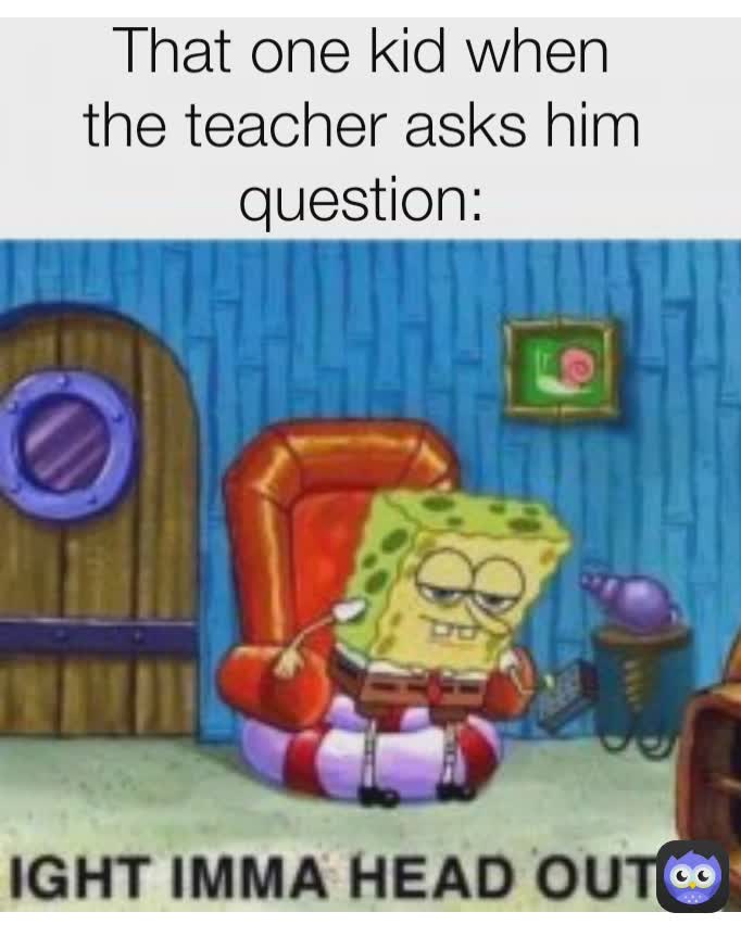 That one kid when the teacher asks him question: