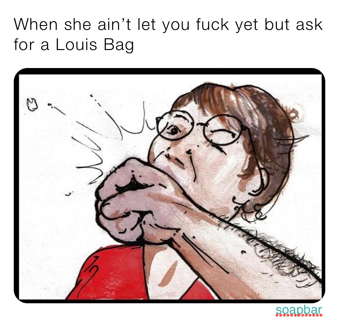 When she ain’t let you fuck yet but ask for a Louis Bag