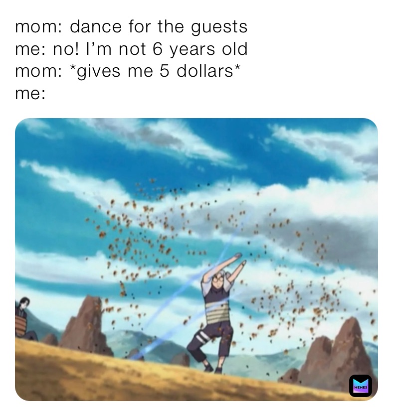 mom: dance for the guests
me: no! I’m not 6 years old 
mom: *gives me 5 dollars*
me: