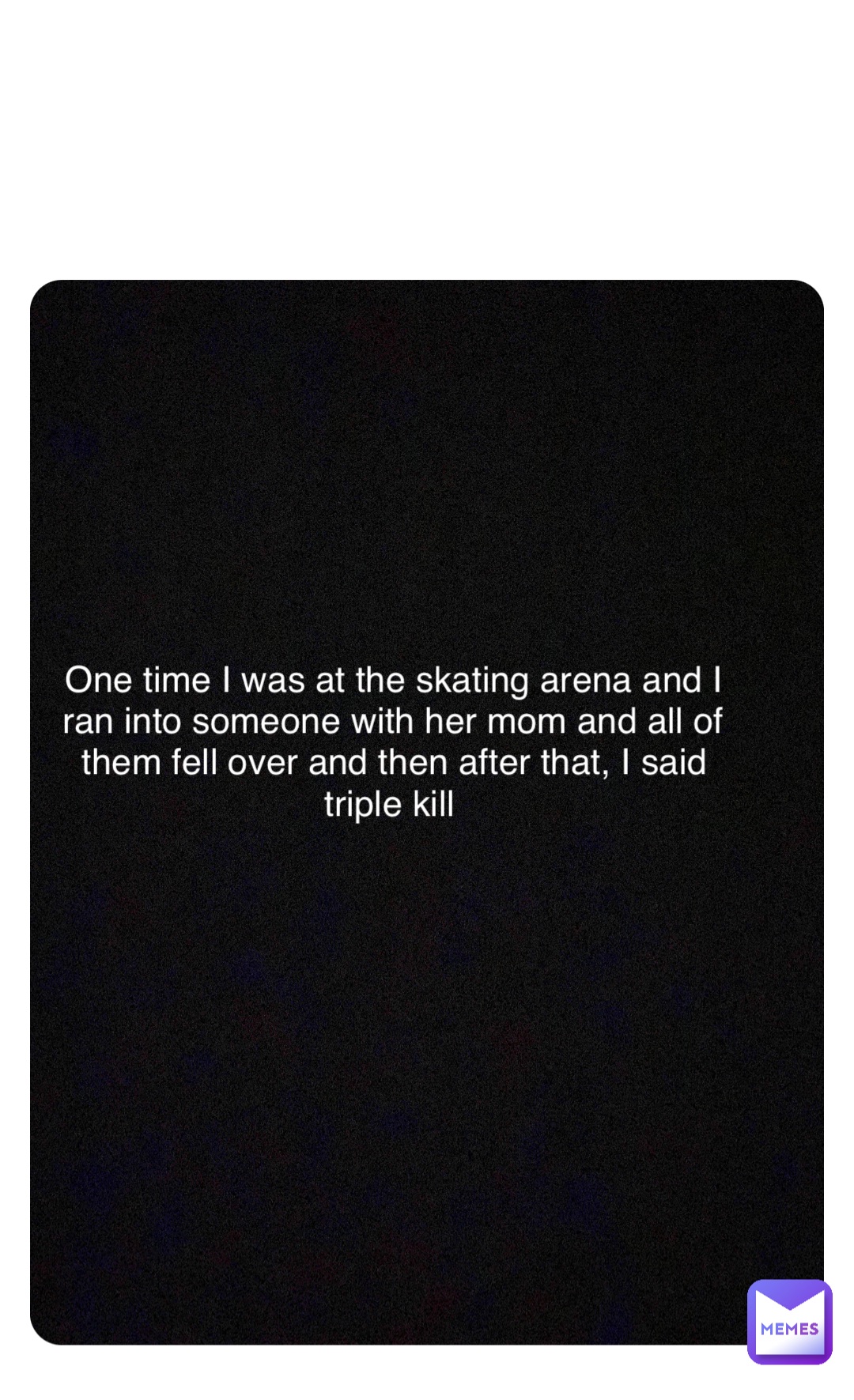 Double tap to edit One time I was at the skating arena and I ran into someone with her mom and all of them fell over and then after that, I said triple kill