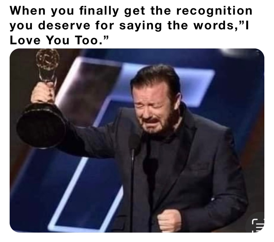 When you finally get the recognition you deserve for saying the words,”I Love You Too.”