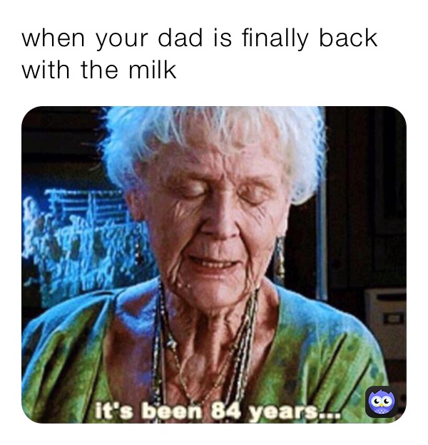 when your dad is finally back with the milk 