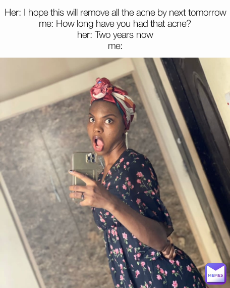 Her: I hope this will remove all the acne by next tomorrow
me: How long have you had that acne?
her: Two years now
me: