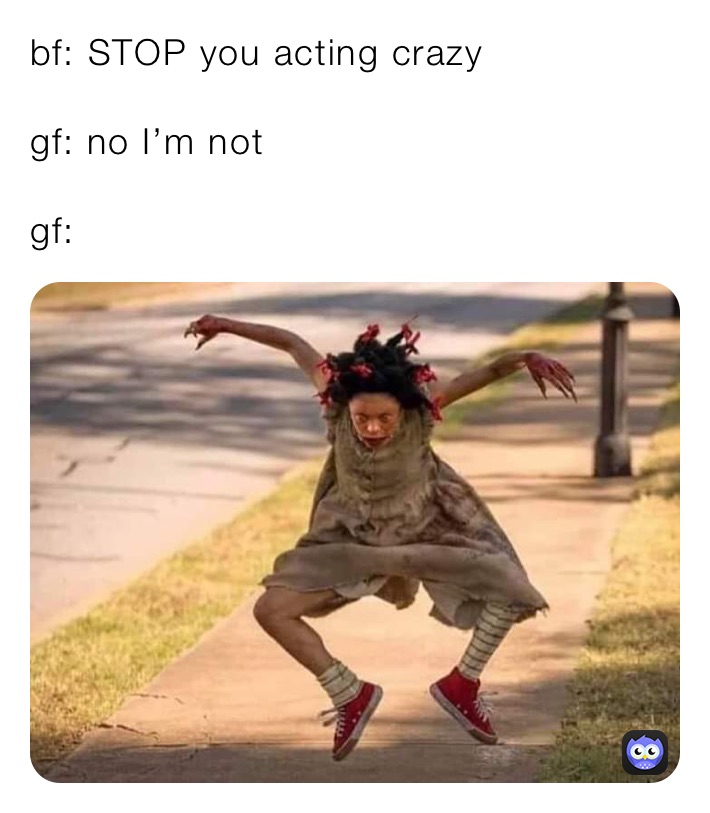 bf: STOP you acting crazy 

gf: no I’m not

gf: