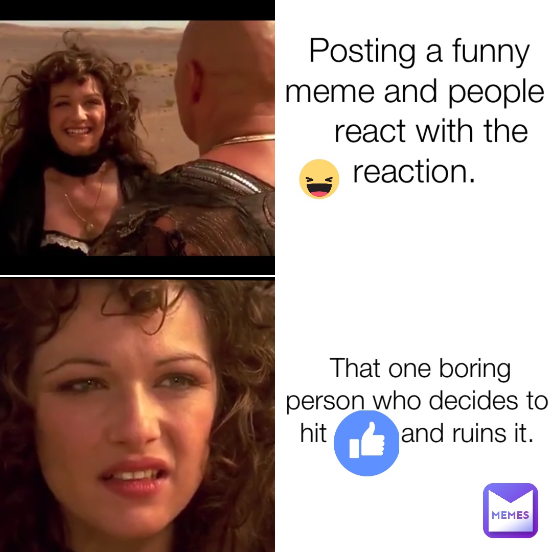 Posting a funny meme and people react with the           reaction. That one boring person who decides to hit          and ruins it.