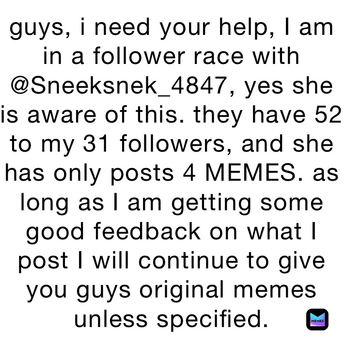 guys, i need your help, I am in a follower race with @Sneeksnek_4847, yes she is aware of this. they have 52 to my 31 followers, and she has only posts 4 MEMES. as long as I am getting some good feedback on what I post I will continue to give you guys original memes unless specified.