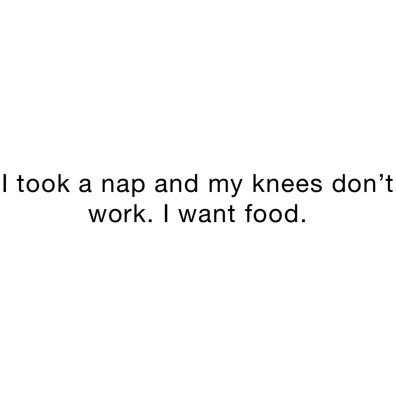 I took a nap and my knees don’t work. I want food.