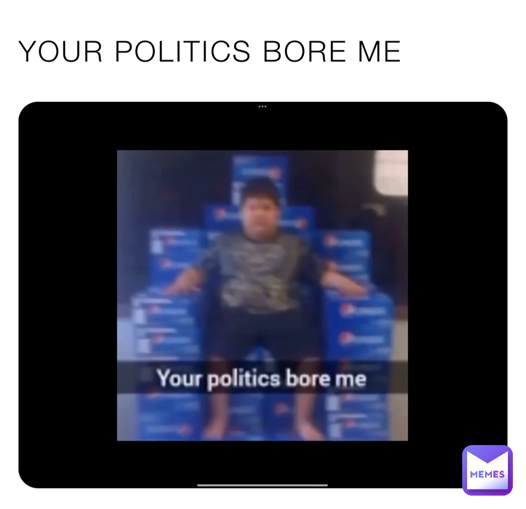 YOUR POLITICS BORE ME