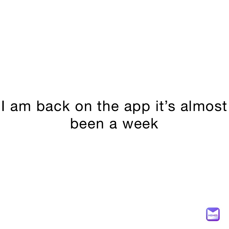 I am back on the app it’s almost been a week