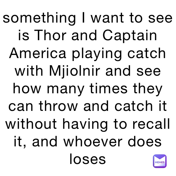 something I want to see is Thor and Captain America playing catch with Mjiolnir and see how many times they can throw and catch it without having to recall it, and whoever does loses