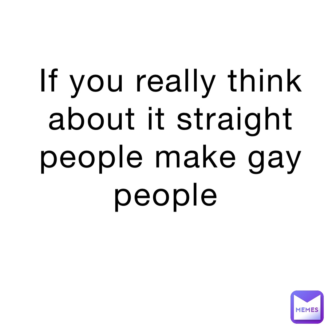 If you really think about it straight people make gay people