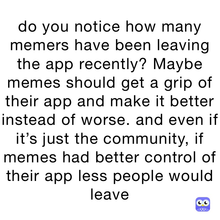 do you notice how many memers have been leaving the app recently? Maybe memes should get a grip of their app and make it better instead of worse. and even if it’s just the community, if memes had better control of their app less people would leave