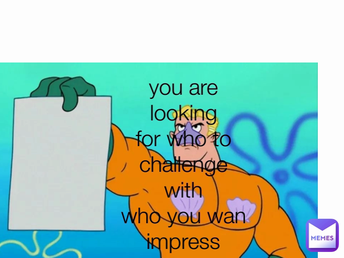 you are looking for who to challenge with         who you wan impress