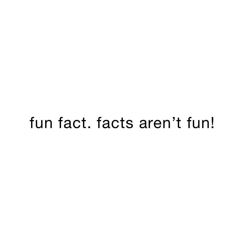 fun fact. facts aren’t fun!