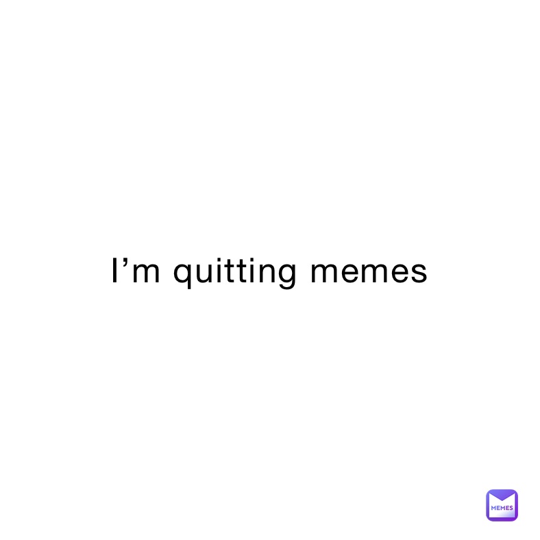 I’m quitting memes