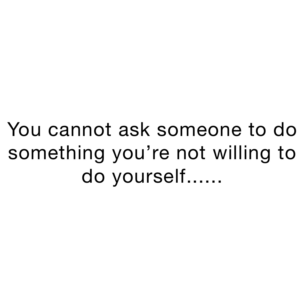 You cannot ask someone to do something you’re not willing to do yourself...... You can’t ask something of someone that you’re not willing to do yourself........