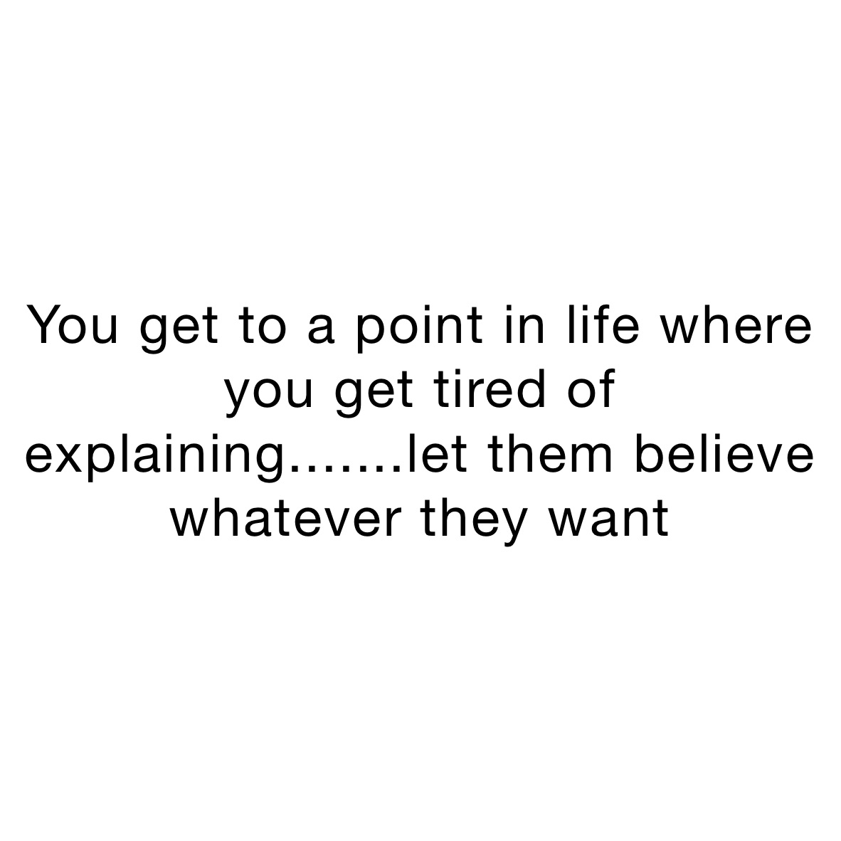 You get to a point in life where you get tired of explaining.......let them believe whatever they want