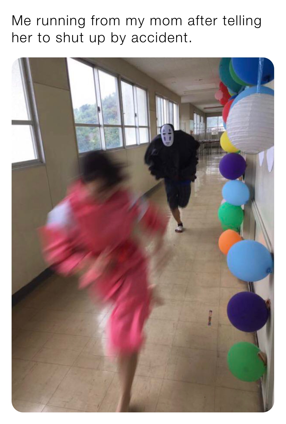 Me running from my mom after telling her to shut up by accident.