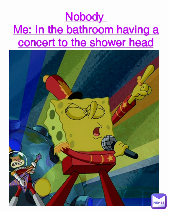 Nobody 
Me: In the bathroom having a concert to the shower head