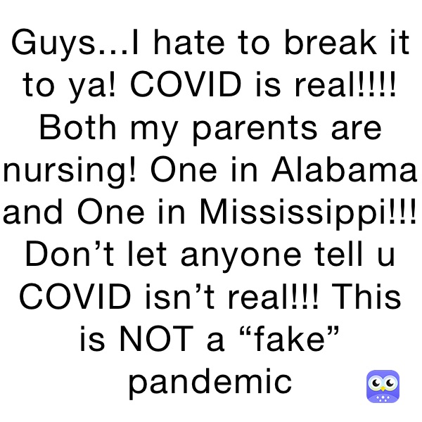 Guys...I hate to break it to ya! COVID is real!!!! Both my parents are nursing! One in Alabama and One in Mississippi!!! 
Don’t let anyone tell u COVID isn’t real!!! This is NOT a “fake” pandemic 