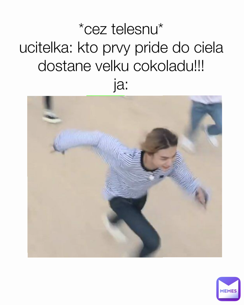 *cez telesnu*
ucitelka: kto prvy pride do ciela dostane velku cokoladu!!!
ja:
