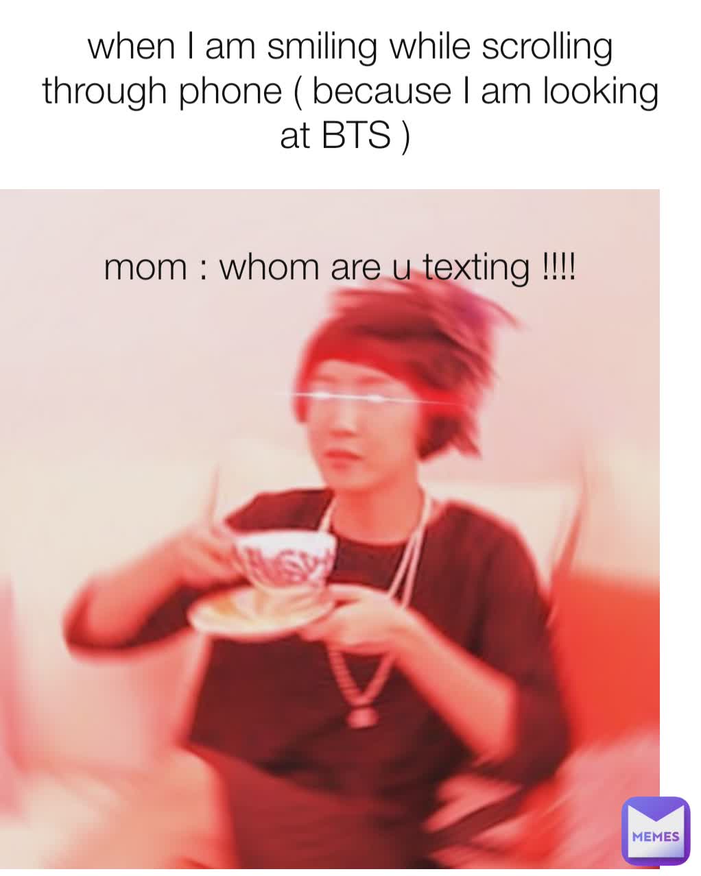 when I am smiling while scrolling through phone ( because I am looking at BTS )  mom : whom are u texting !!!!