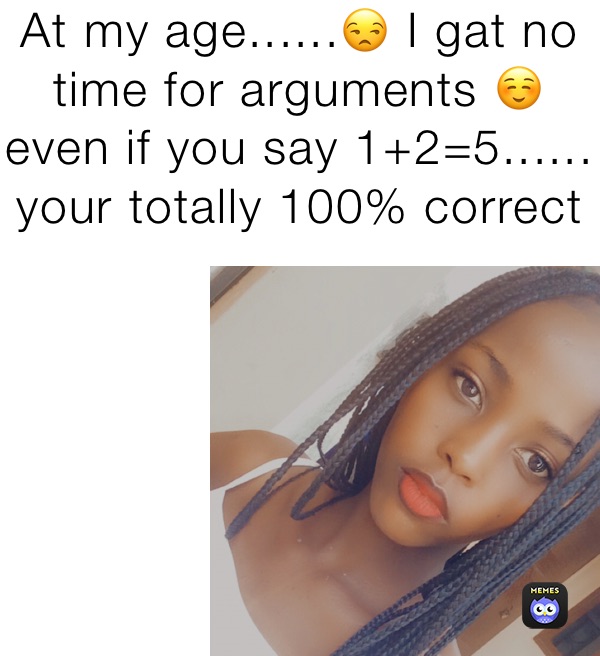 At my age......😒 I gat no time for arguments ☺️ even if you say 1+2=5...... your totally 100% correct 😇