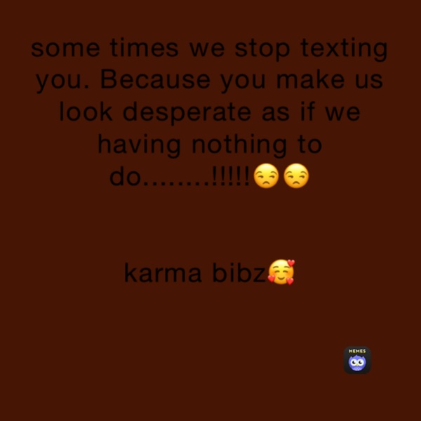 some times we stop texting you. Because you make us look desperate as if we having nothing to do........!!!!!😒😒


karma bibz🥰













