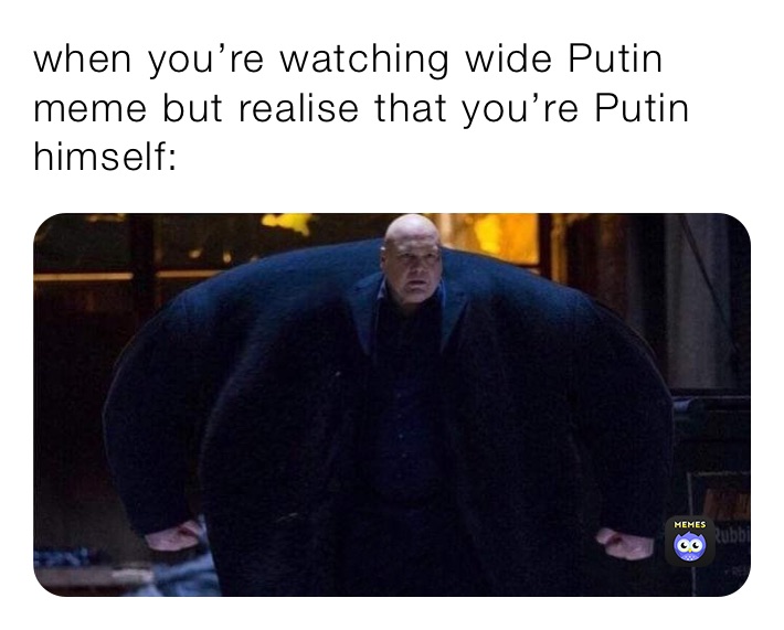 when you’re watching wide Putin meme but realise that you’re Putin himself: