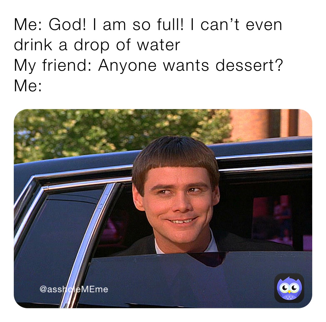 Me: God! I am so full! I can’t even drink a drop of water 
My friend: Anyone wants dessert?
Me: 