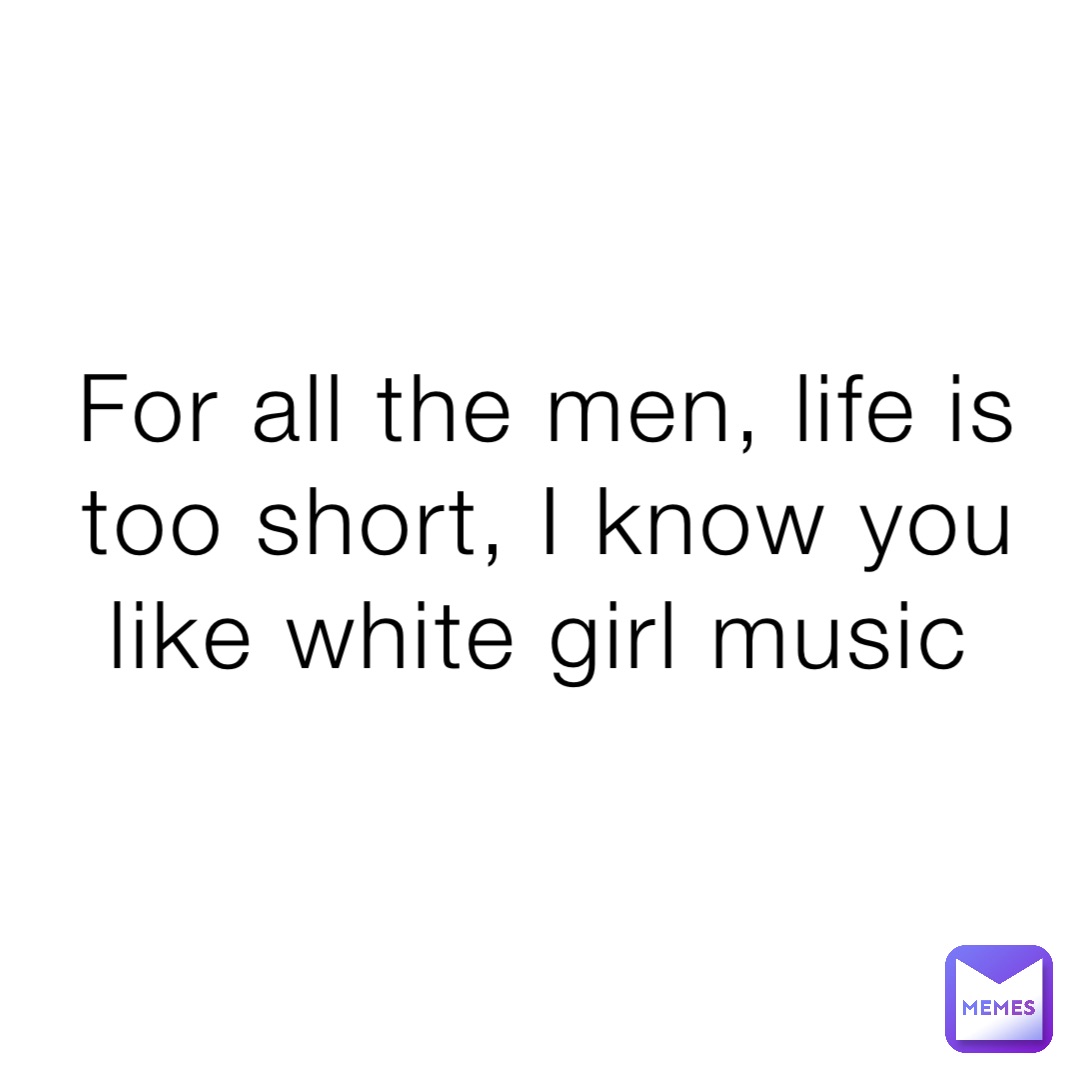 For all the men, life is too short, I know you like white girl music