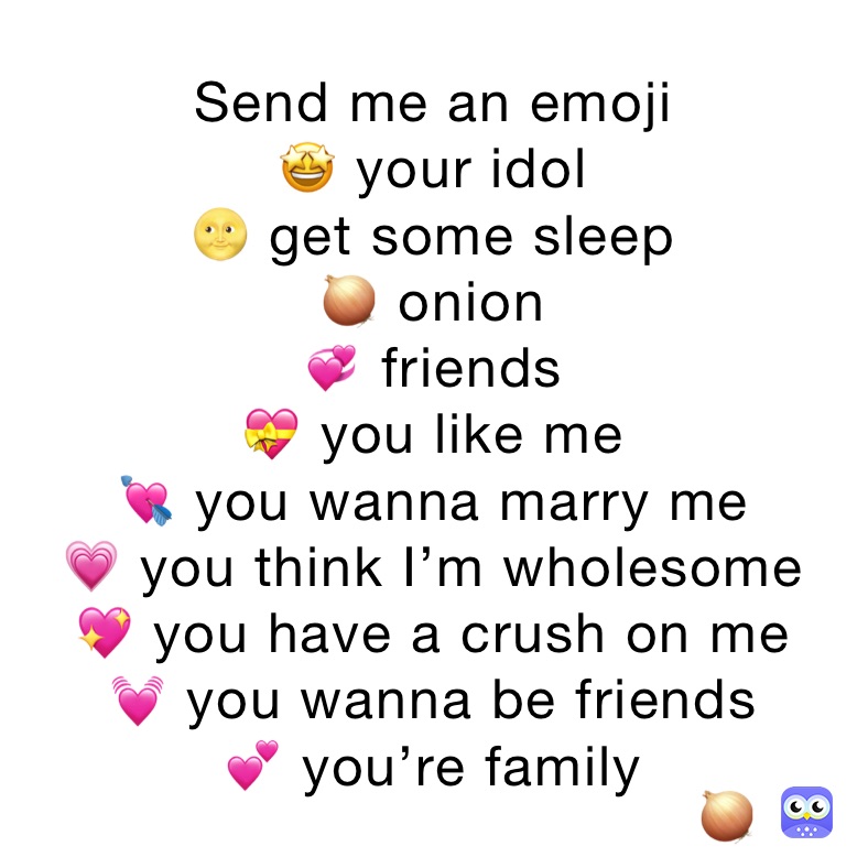 Send me an emoji
🤩 your idol
🌝 get some sleep
🧅 onion
💞 friends
💝 you like me
💘 you wanna marry me
💗 you think I’m wholesome
💖 you have a crush on me
💓 you wanna be friends
💕 you’re family
