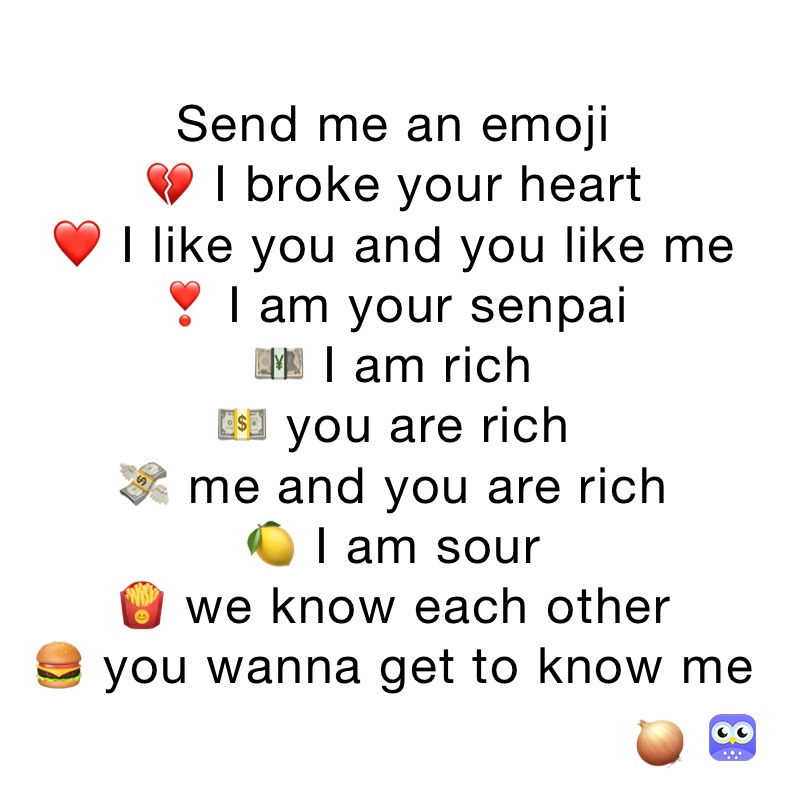 Send me an emoji
💔 I broke your heart
❤️ I like you and you like me
❣️ I am your senpai
💴 I am rich
💵 you are rich
💸 me and you are rich
🍋 I am sour
🍟 we know each other
🍔 you wanna get to know me
