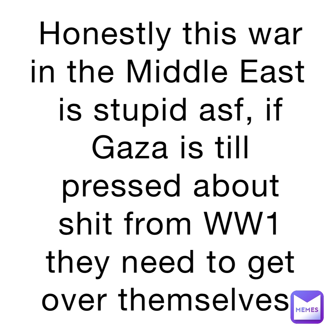 Honestly this war in the Middle East is stupid asf, if Gaza is till pressed about shit from WW1 they need to get over themselves