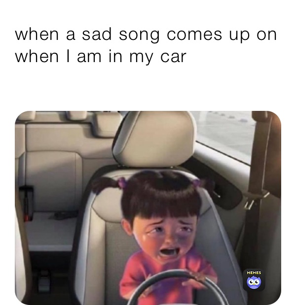 when a sad song comes up on when I am in my car 
