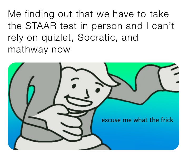 Me finding out that we have to take the STAAR test in person and I can’t rely on quizlet, Socratic, and mathway now