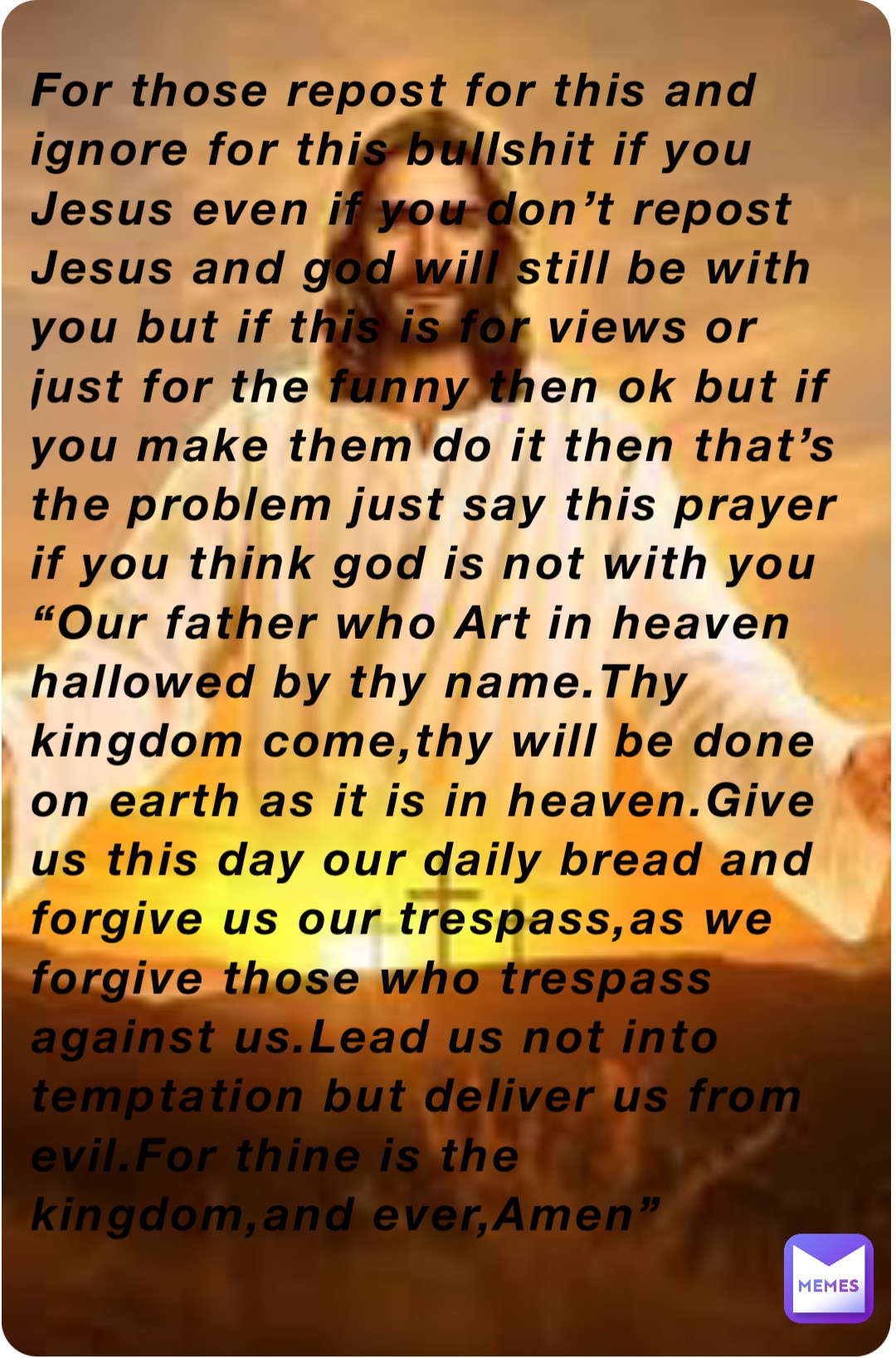 For those repost for this and ignore for this bullshit if you Jesus even if you don’t repost Jesus and god will still be with you but if this is for views or just for the funny then ok but if you make them do it then that’s the problem just say this prayer if you think god is not with you
“Our father who Art in heaven hallowed by thy name.Thy kingdom come,thy will be done on earth as it is in heaven.Give us this day our daily bread and forgive us our trespass,as we forgive those who trespass against us.Lead us not into temptation but deliver us from evil.For thine is the kingdom,and ever,Amen”