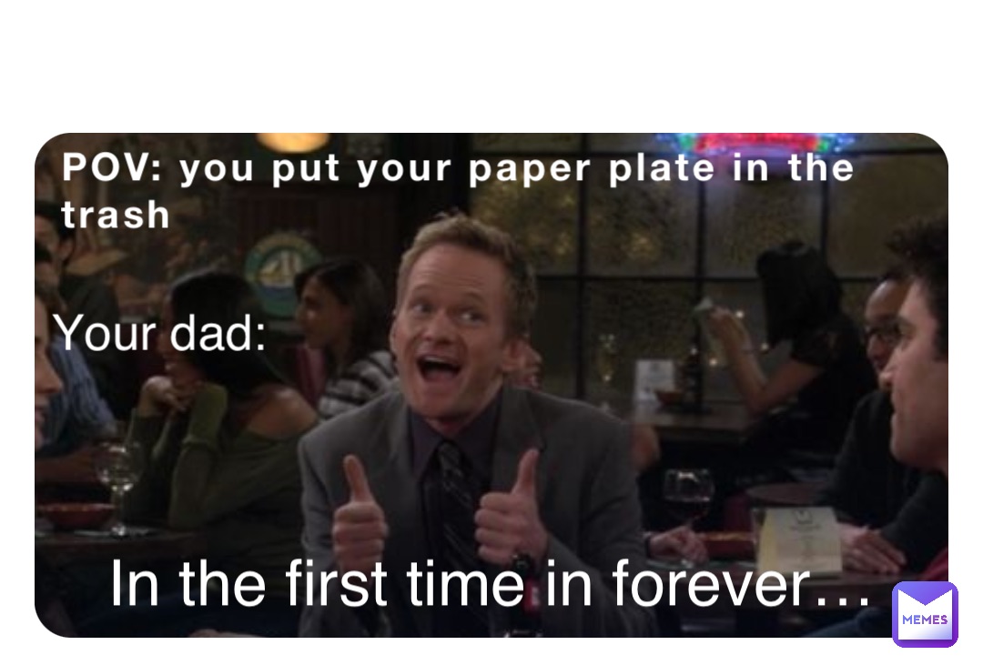 POV: you put your paper plate in the trash Your dad: In the first time in forever…