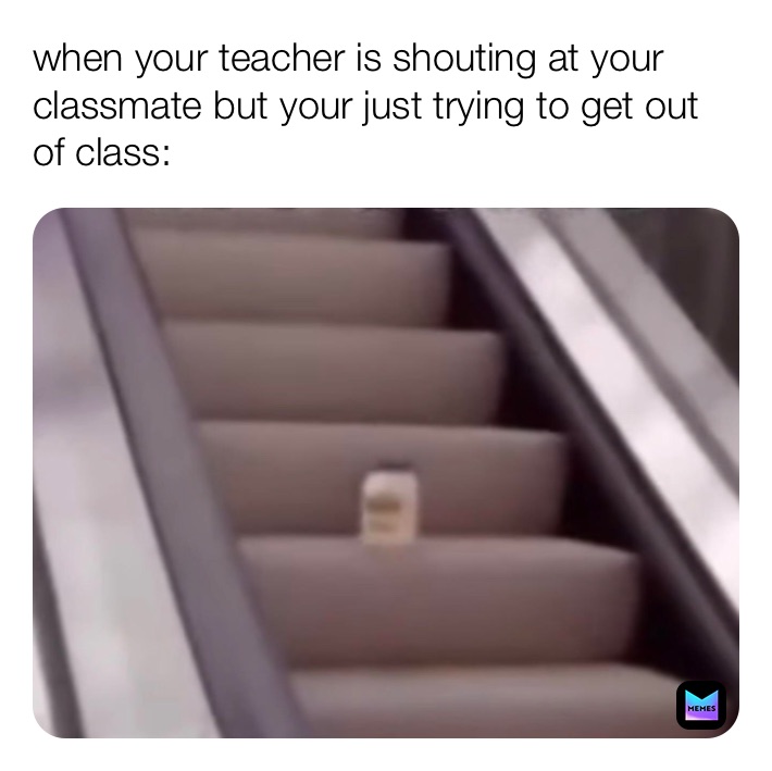 when your teacher is shouting at your classmate but your just trying to get out of class: