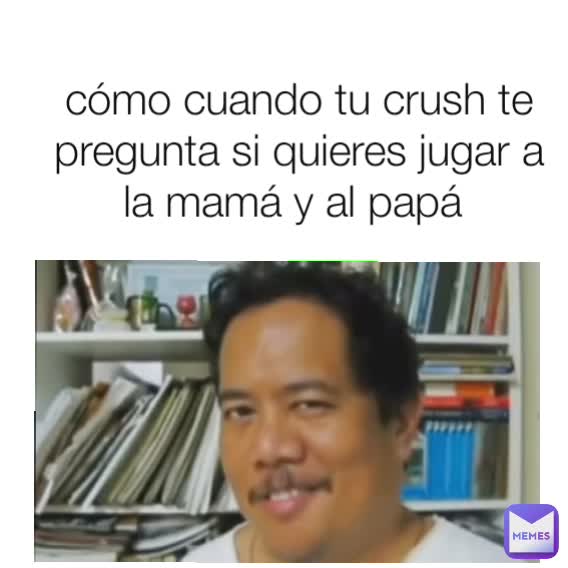 cómo cuando tu crush te pregunta si quieres jugar a la mamá y al papá 