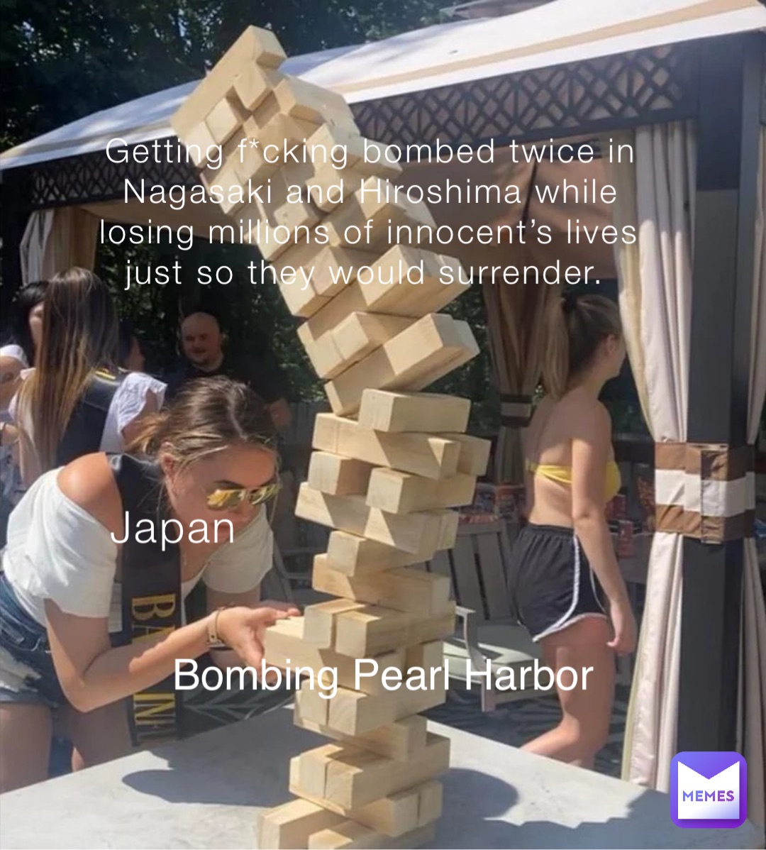 Getting f*cking bombed twice in Nagasaki and Hiroshima while losing millions of innocent’s lives just so they would surrender. Japan Bombing Pearl Harbor