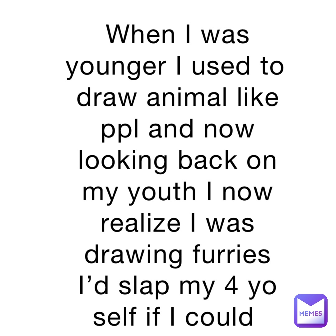 When I was younger I used to draw animal like ppl and now looking back on my youth I now realize I was drawing furries I’d slap my 4 yo self if I could