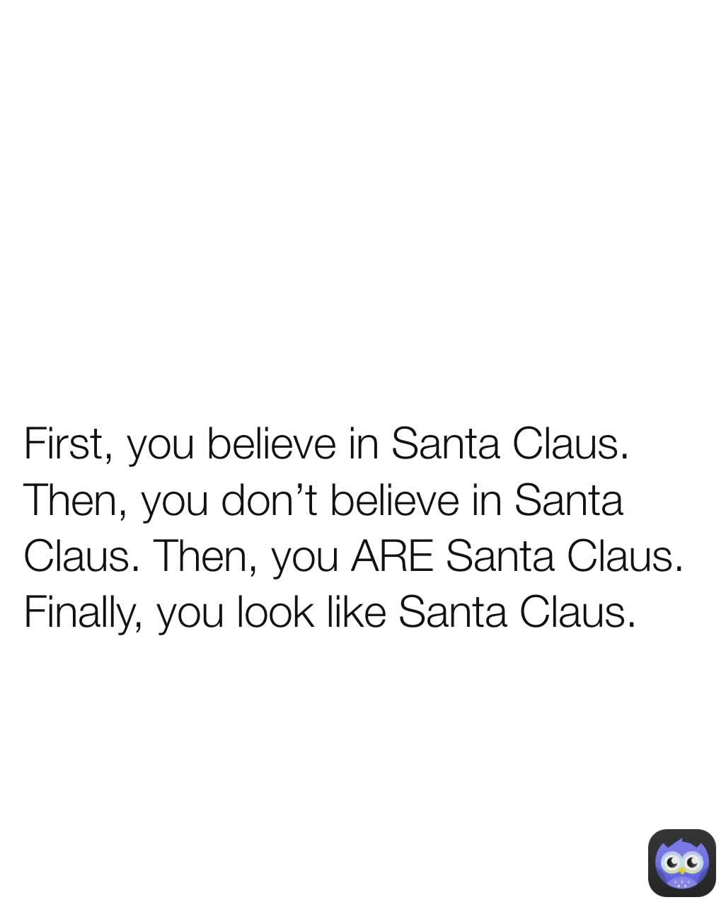 First, you believe in Santa Claus. Then, you don’t believe in Santa Claus. Then, you ARE Santa Claus. Finally, you look like Santa Claus.