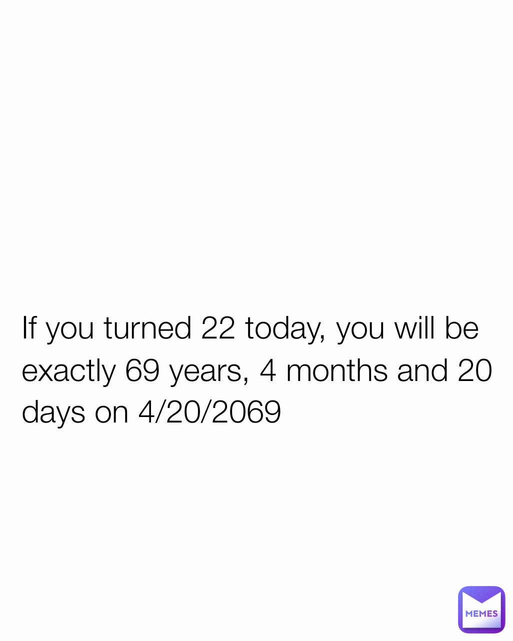 If you turned 22 today, you will be exactly 69 years, 4 months and 20 days on 4/20/2069