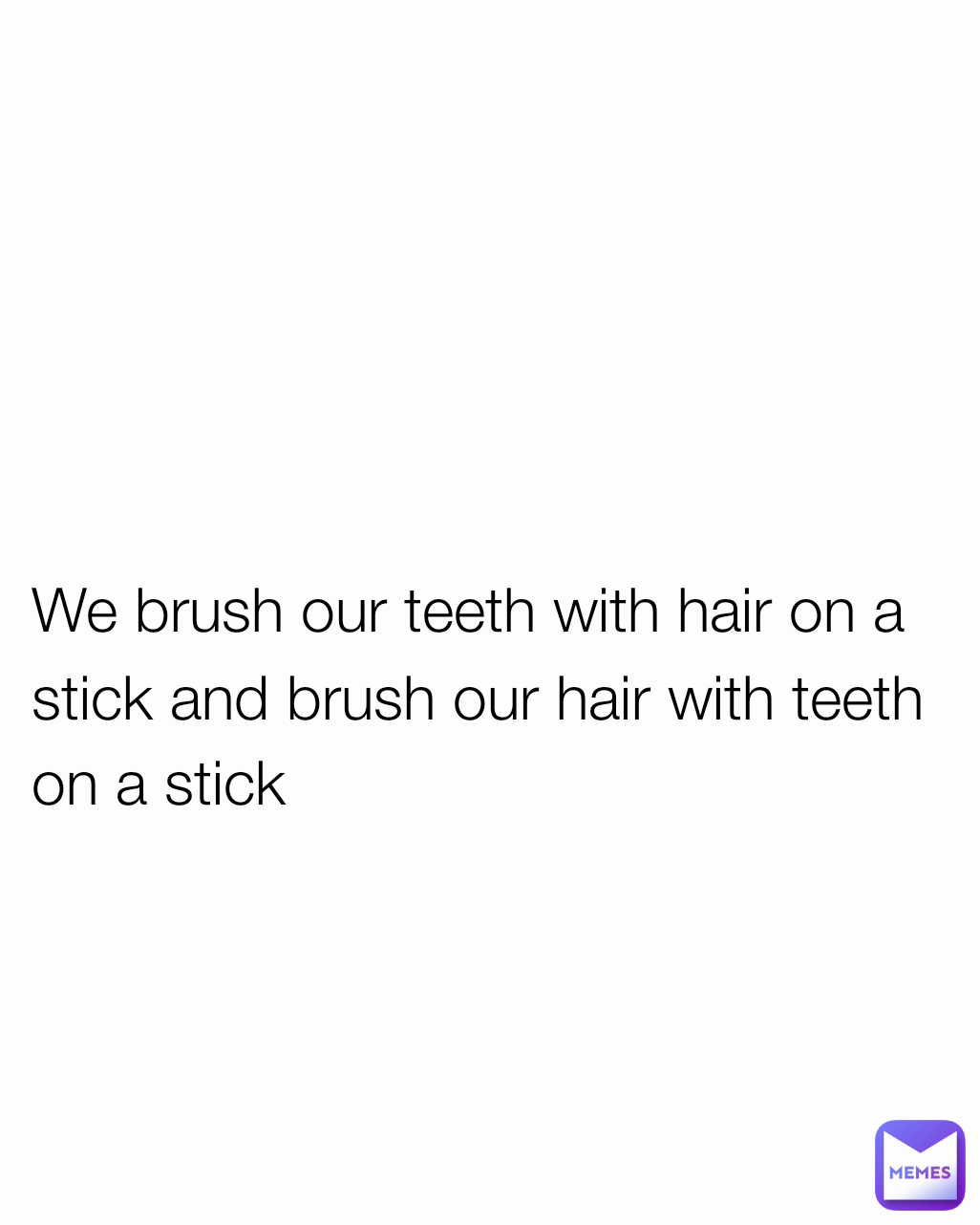 We brush our teeth with hair on a stick and brush our hair with teeth on a stick