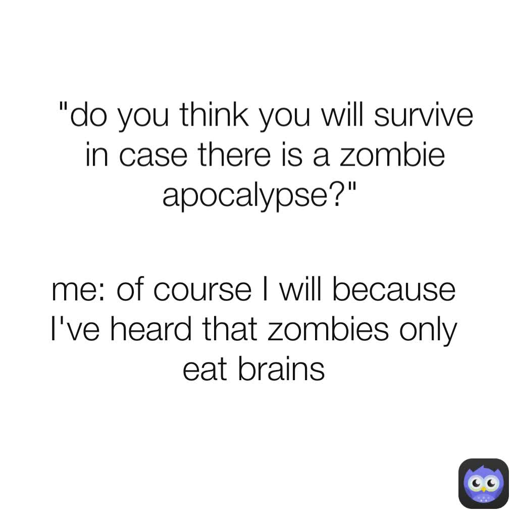 "do you think you will survive in case there is a zombie apocalypse?"  me: of course I will because I've heard that zombies only eat brains