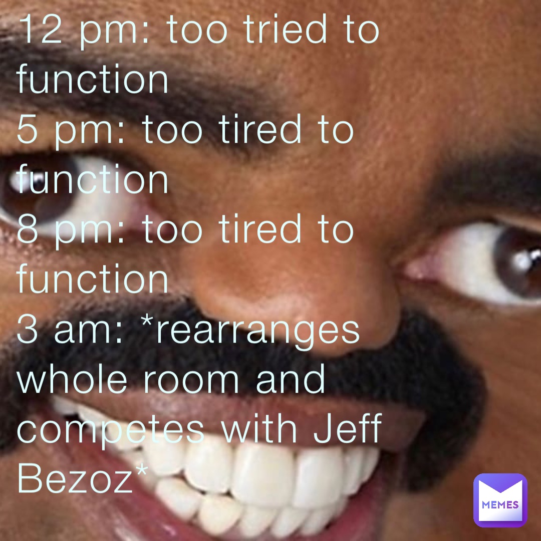 12 pm: too tried to function 
5 pm: too tired to function 
8 pm: too tired to function 
3 am: *rearranges whole room and competes with Jeff Bezoz*